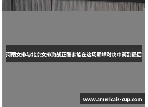 河南女排与北京女排激战正酣谁能在这场巅峰对决中笑到最后